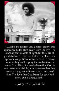 "...God is the nearest and dearest entity, but ignorance hides Him away from the eye. The stars appear as dots of light, for they are at great distances from us. Just as the stars, God appears insignificant or ineffective to many, because they are keeping themselves too far away from Him. If some believe that God is not present or visible, it only means that they are at a too great a distance to be aware of Him. The love that God bears for each and every one is unequalled." -