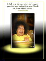 I shall be with you, wherever you are, guarding you and guiding you. March on, have no fear.-Sai Baba